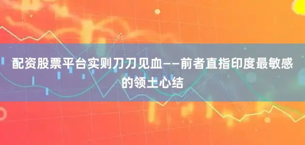 配资股票平台实则刀刀见血——前者直指印度最敏感的领土心结