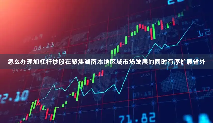 怎么办理加杠杆炒股在聚焦湖南本地区域市场发展的同时有序扩展省外