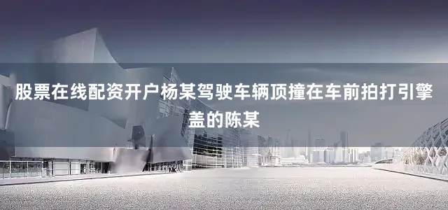 股票在线配资开户杨某驾驶车辆顶撞在车前拍打引擎盖的陈某