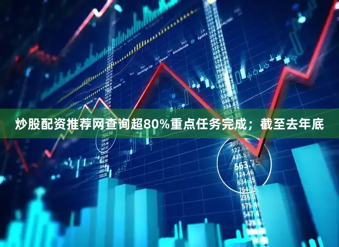 炒股配资推荐网查询超80%重点任务完成；截至去年底