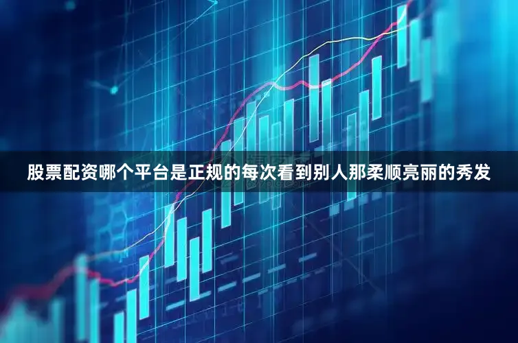股票配资哪个平台是正规的每次看到别人那柔顺亮丽的秀发