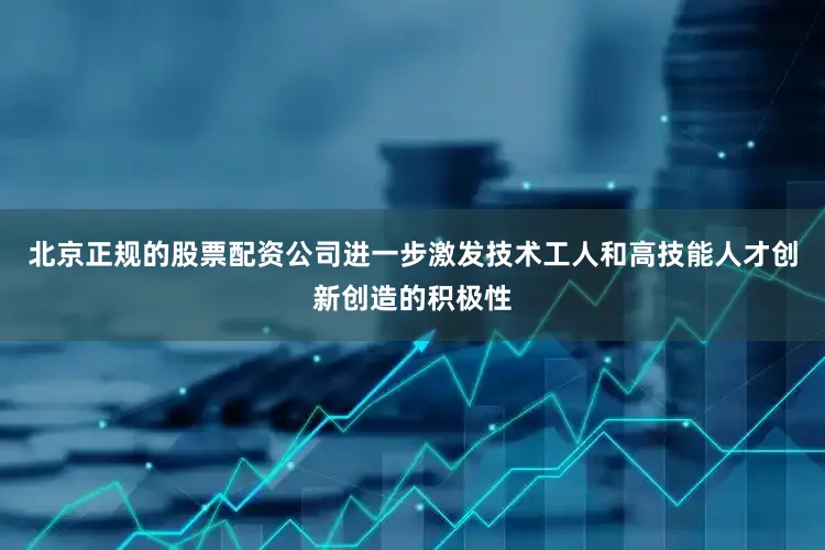 北京正规的股票配资公司进一步激发技术工人和高技能人才创新创造的积极性