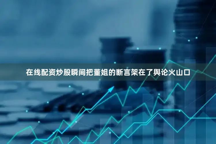 在线配资炒股瞬间把董姐的断言架在了舆论火山口