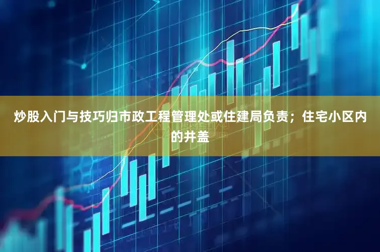 炒股入门与技巧归市政工程管理处或住建局负责；住宅小区内的井盖