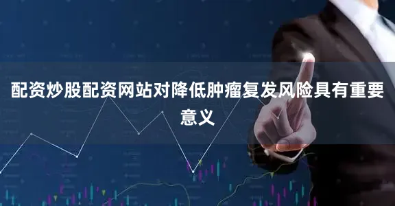 配资炒股配资网站对降低肿瘤复发风险具有重要意义