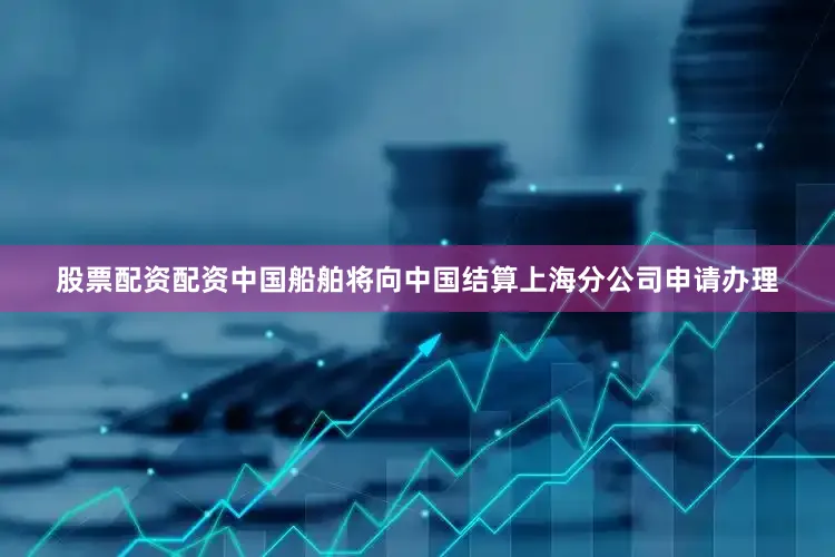 股票配资配资中国船舶将向中国结算上海分公司申请办理