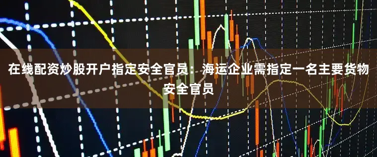 在线配资炒股开户指定安全官员：海运企业需指定一名主要货物安全官员